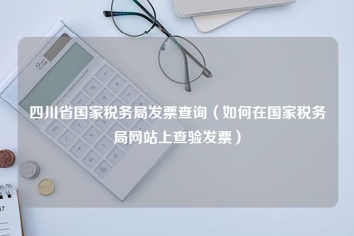 四川省国家税务局发票查询（如何在国家税务局网站上查验发票）