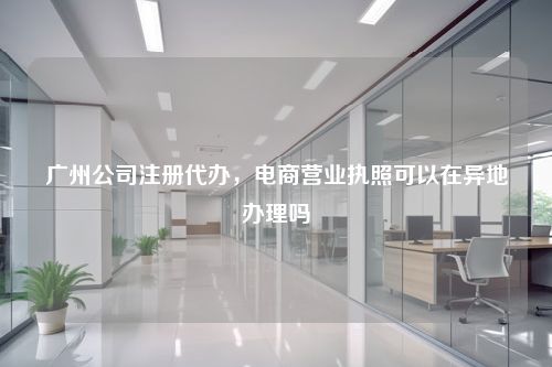 广州公司注册代办，电商营业执照可以在异地办理吗