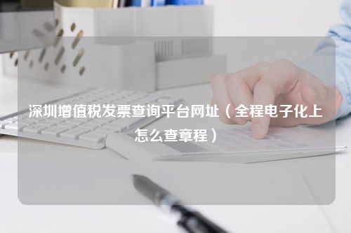 深圳增值税发票查询平台网址（全程电子化上怎么查章程）