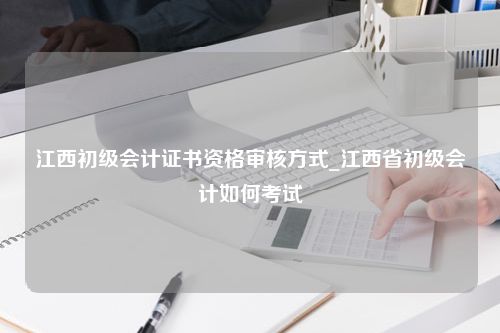 江西初级会计证书资格审核方式_江西省初级会计如何考试