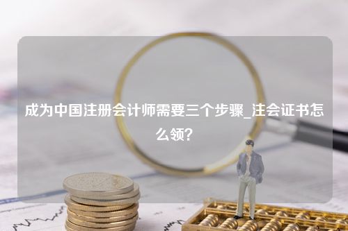 成为中国注册会计师需要三个步骤_注会证书怎么领？