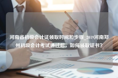 河南省初级会计证领取时间和步骤_2019河南郑州初级会计考试通过后，如何领取证书？