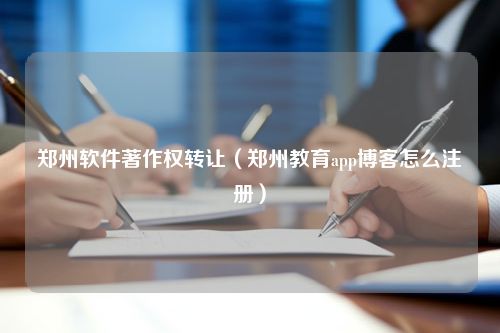 郑州软件著作权转让（郑州教育app博客怎么注册）