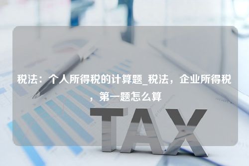 税法：个人所得税的计算题_税法，企业所得税，第一题怎么算